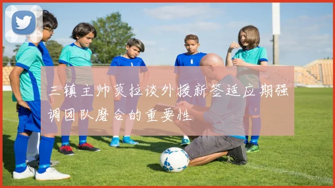 三镇主帅莫拉谈外援新签适应期强调团队磨合的重要性