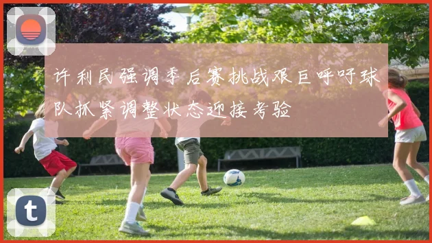 许利民强调季后赛挑战艰巨呼吁球队抓紧调整状态迎接考验