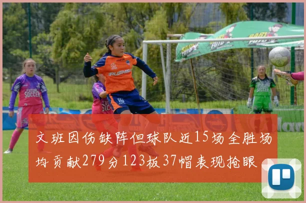 文班因伤缺阵但球队近15场全胜场均贡献279分123板37帽表现抢眼