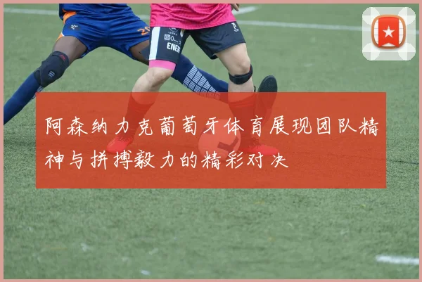 阿森纳力克葡萄牙体育展现团队精神与拼搏毅力的精彩对决