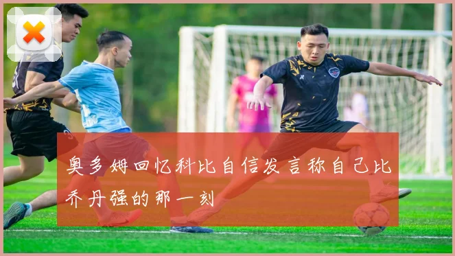 奥多姆回忆科比自信发言称自己比乔丹强的那一刻