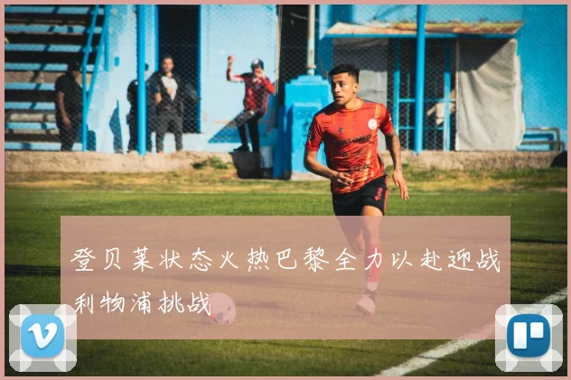 登贝莱状态火热巴黎全力以赴迎战利物浦挑战