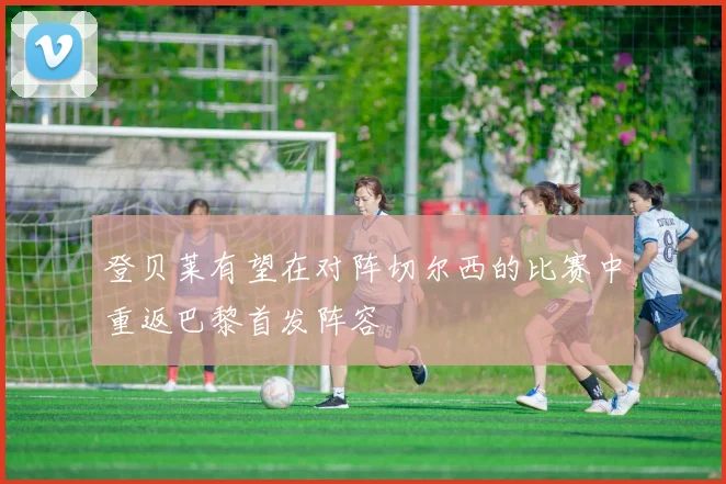 登贝莱有望在对阵切尔西的比赛中重返巴黎首发阵容
