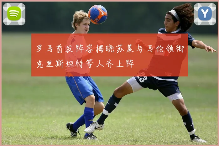 罗马首发阵容揭晓苏莱与马伦领衔克里斯坦特等人齐上阵