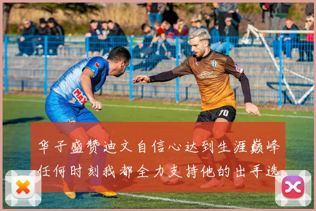 华子盛赞迪文自信心达到生涯巅峰任何时刻我都全力支持他的出手选择