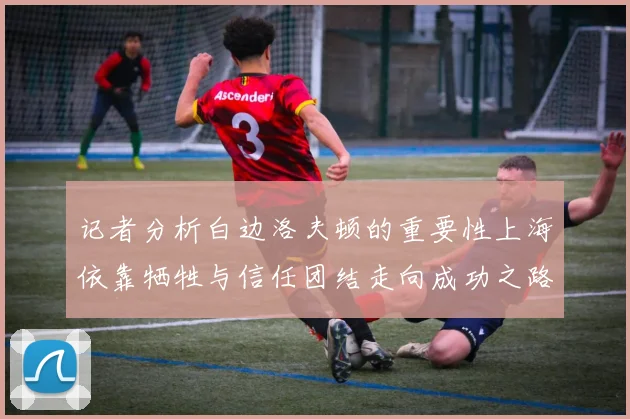 记者分析白边洛夫顿的重要性上海依靠牺牲与信任团结走向成功之路