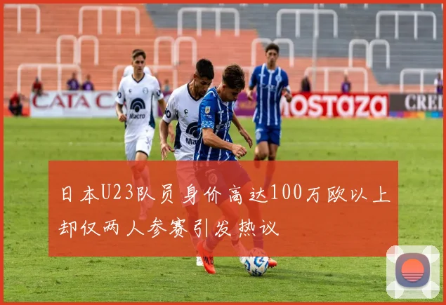 日本U23队员身价高达100万欧以上却仅两人参赛引发热议