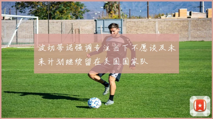 波切蒂诺强调专注当下不愿谈及未来计划继续留在美国国家队