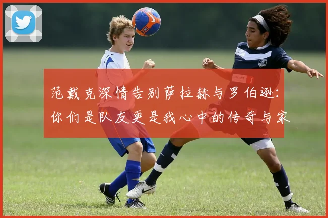 范戴克深情告别萨拉赫与罗伯逊：你们是队友更是我心中的传奇与家人