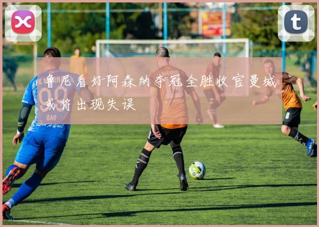 鲁尼看好阿森纳夺冠全胜收官曼城或将出现失误