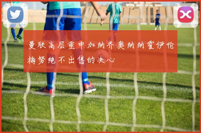 曼联高层重申加纳乔奥纳纳霍伊伦梅努绝不出售的决心