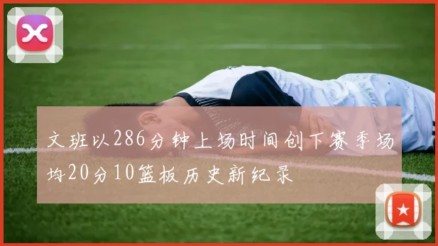 文班以286分钟上场时间创下赛季场均20分10篮板历史新纪录