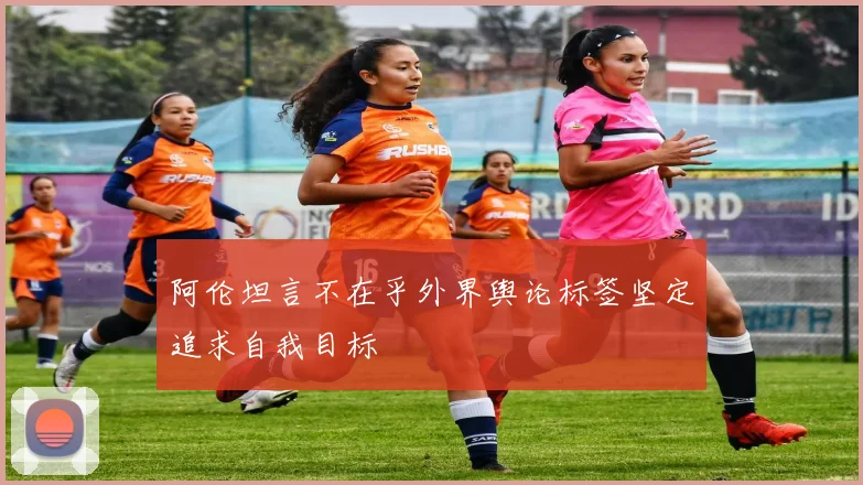 阿伦坦言不在乎外界舆论标签坚定追求自我目标