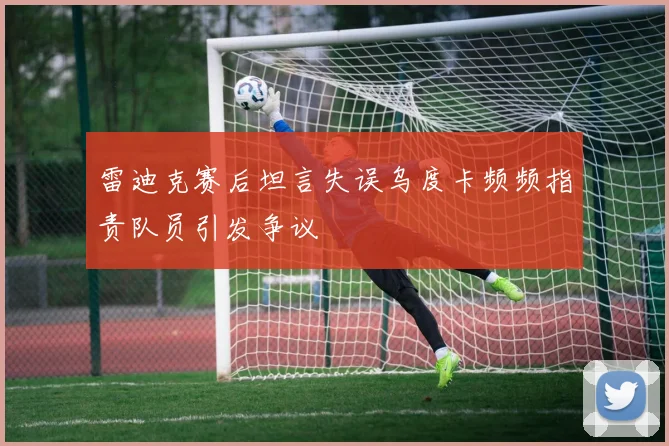 雷迪克赛后坦言失误乌度卡频频指责队员引发争议