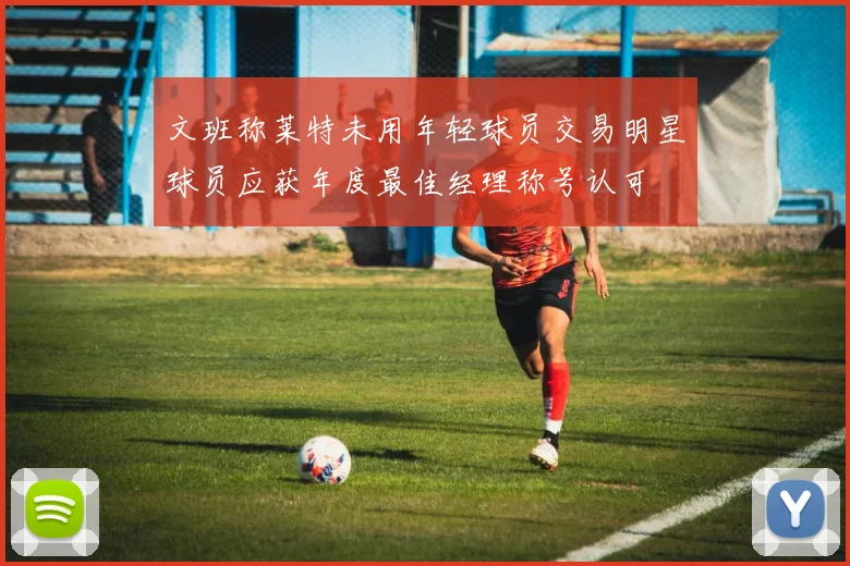文班称莱特未用年轻球员交易明星球员应获年度最佳经理称号认可