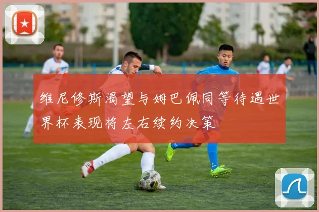 维尼修斯渴望与姆巴佩同等待遇世界杯表现将左右续约决策