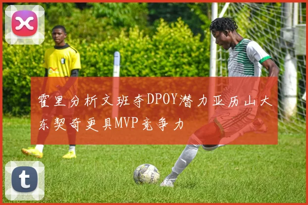 霍里分析文班夺DPOY潜力亚历山大东契奇更具MVP竞争力