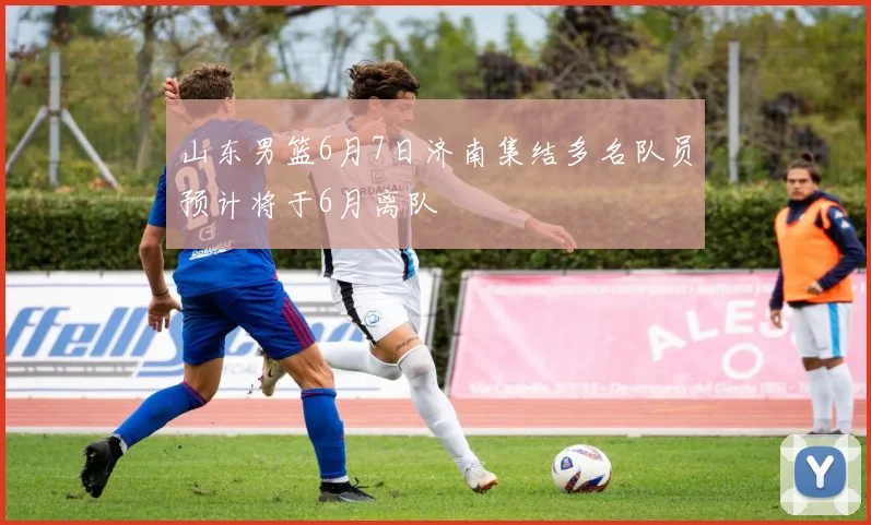 山东男篮6月7日济南集结多名队员预计将于6月离队