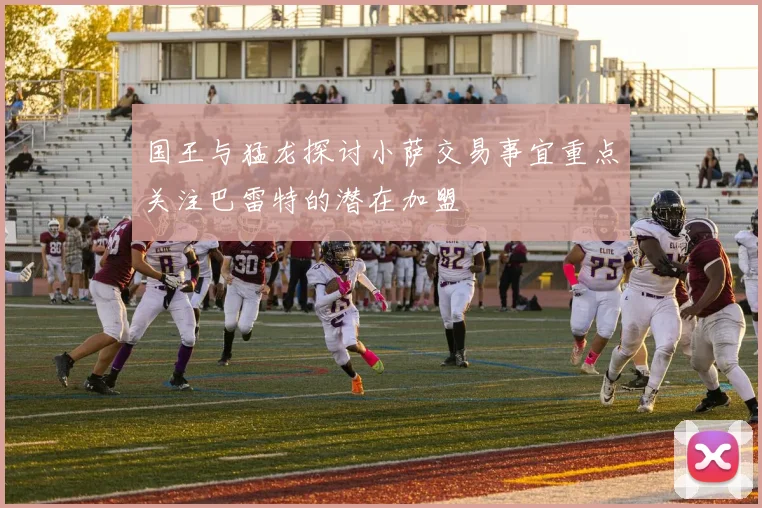 国王与猛龙探讨小萨交易事宜重点关注巴雷特的潜在加盟