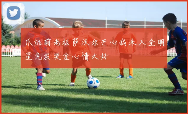 爪机前老板萨沃尔开心我未入全明星免发奖金心情大好