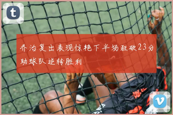 乔治复出表现惊艳下半场狂砍23分助球队逆转胜利