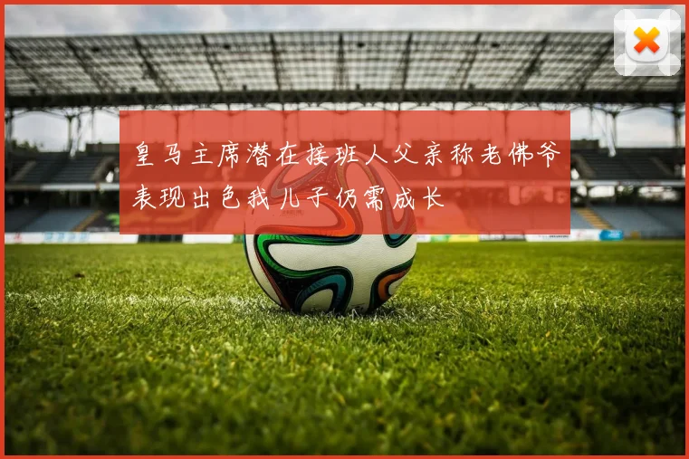皇马主席潜在接班人父亲称老佛爷表现出色我儿子仍需成长