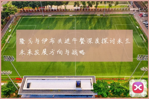 隆戈与伊布共进午餐深度探讨米兰未来发展方向与战略
