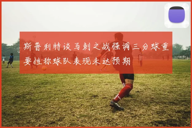 斯普利特谈马刺之战强调三分球重要性称球队表现未达预期