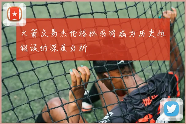 火箭交易杰伦格林或将成为历史性错误的深度分析