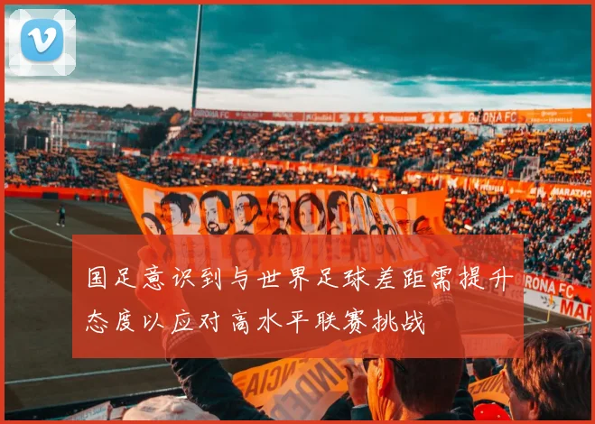 国足意识到与世界足球差距需提升态度以应对高水平联赛挑战