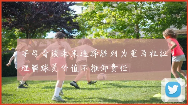 字母哥谈未来选择胜利为重马祖拉理解球员价值不推卸责任