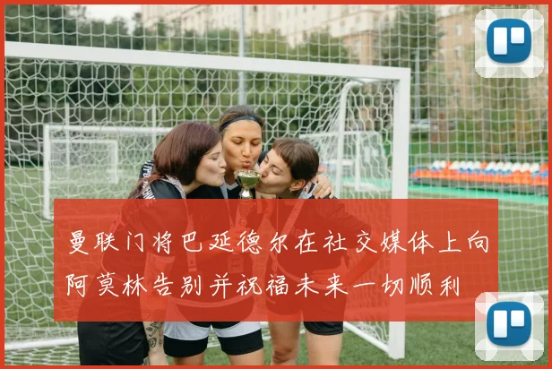 曼联门将巴延德尔在社交媒体上向阿莫林告别并祝福未来一切顺利