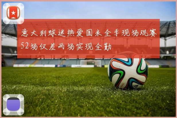 意大利球迷热爱国米全季现场观赛52场仅差两场实现全勤