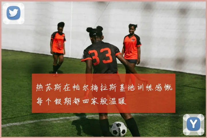 热苏斯在帕尔梅拉斯基地训练感慨每个假期都回家般温暖